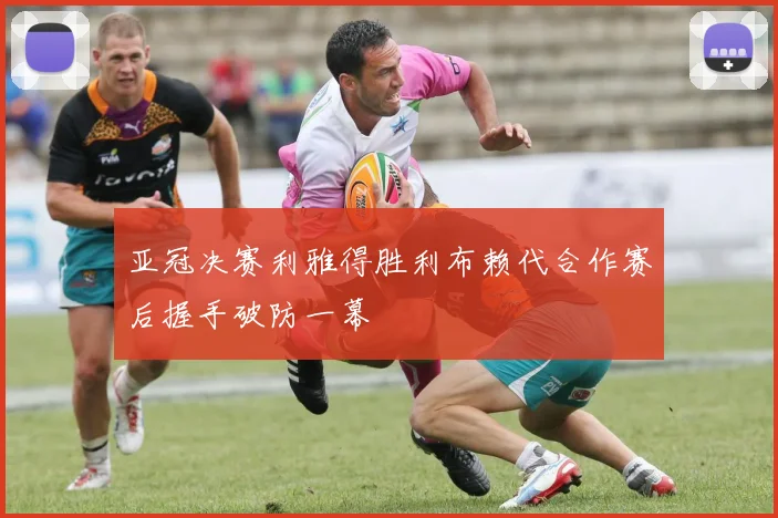 亚冠决赛利雅得胜利布赖代合作赛后握手破防一幕