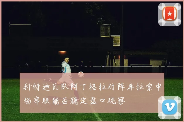 科特迪瓦队阿丁格拉对阵库拉索中场串联能否稳定盘口观察