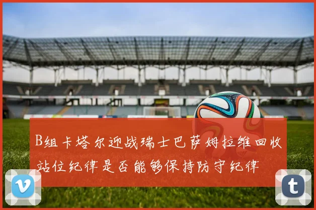 B组卡塔尔迎战瑞士巴萨姆拉维回收站位纪律是否能够保持防守纪律