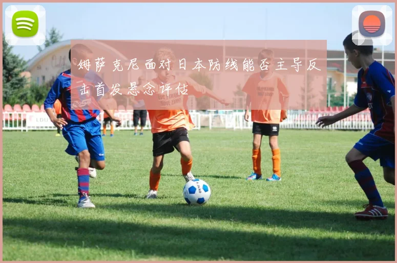 姆萨克尼面对日本防线能否主导反击首发悬念评估