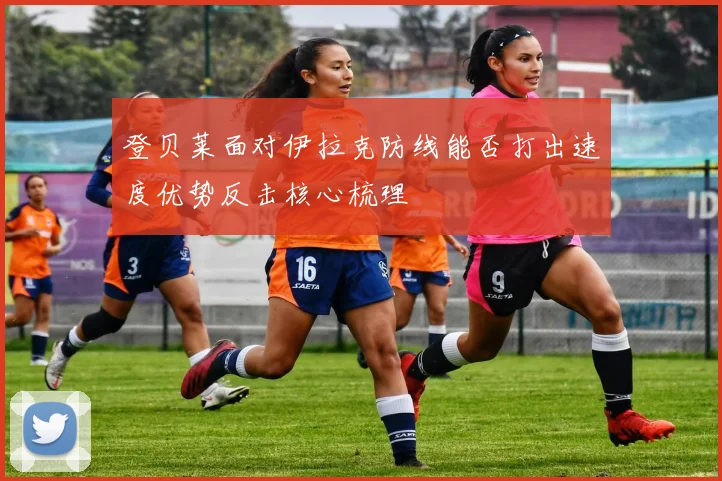 登贝莱面对伊拉克防线能否打出速度优势反击核心梳理