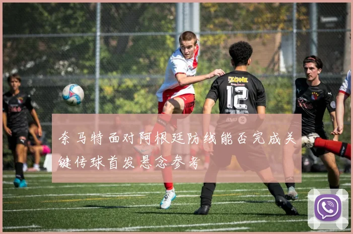奈马特面对阿根廷防线能否完成关键传球首发悬念参考