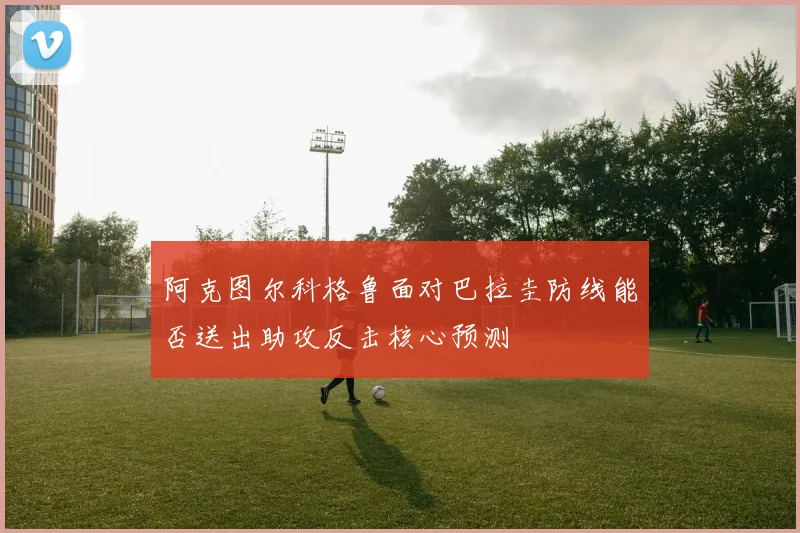 阿克图尔科格鲁面对巴拉圭防线能否送出助攻反击核心预测