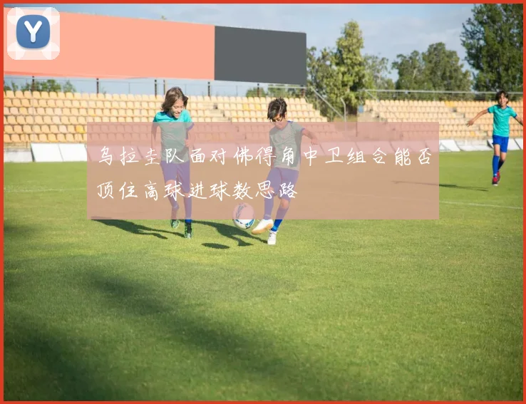 乌拉圭队面对佛得角中卫组合能否顶住高球进球数思路