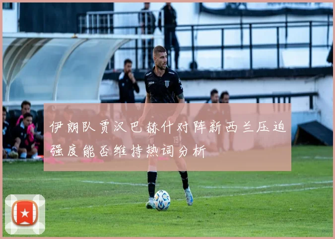 伊朗队贾汉巴赫什对阵新西兰压迫强度能否维持热词分析