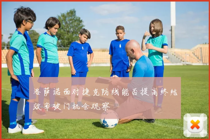 洛萨诺面对捷克防线能否提高终结效率破门机会观察