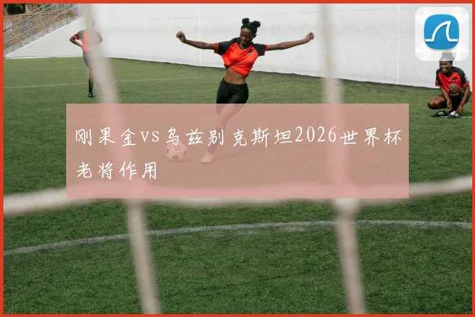 刚果金vs乌兹别克斯坦2026世界杯老将作用