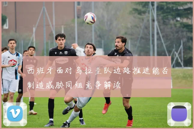 西班牙面对乌拉圭队边路推进能否制造威胁同组竞争解读