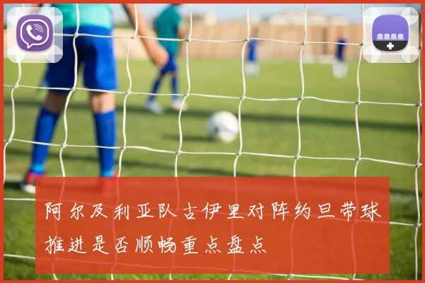阿尔及利亚队古伊里对阵约旦带球推进是否顺畅重点盘点