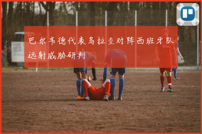 巴尔韦德代表乌拉圭对阵西班牙队远射威胁研判