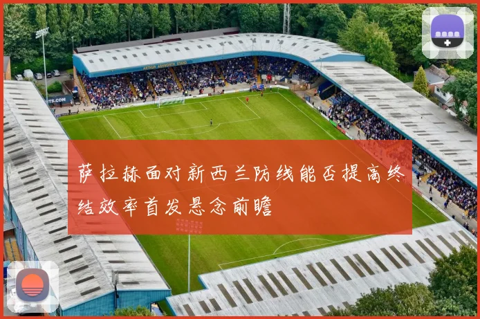萨拉赫面对新西兰防线能否提高终结效率首发悬念前瞻