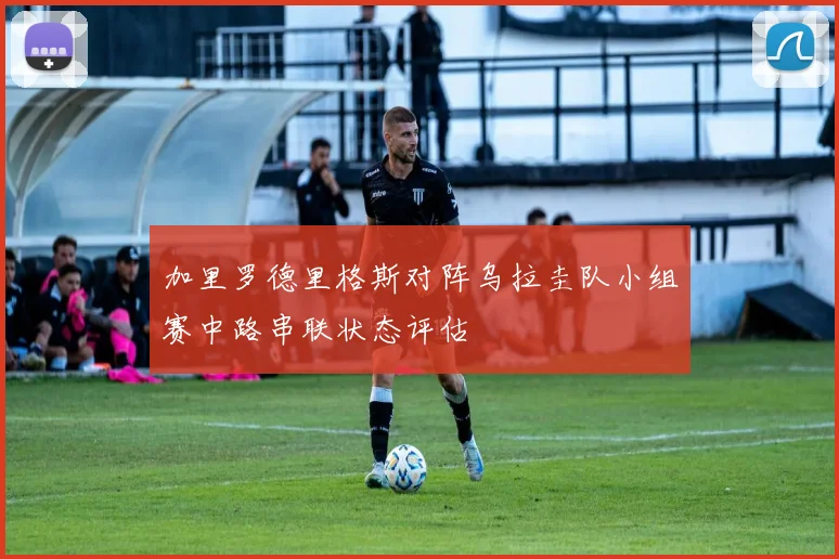 加里罗德里格斯对阵乌拉圭队小组赛中路串联状态评估