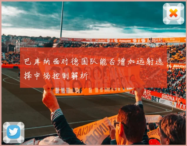 巴库纳面对德国队能否增加远射选择中场控制解析