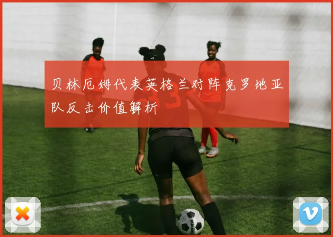 贝林厄姆代表英格兰对阵克罗地亚队反击价值解析