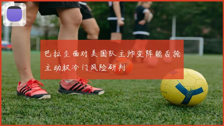 巴拉圭面对美国队主帅变阵能否抢主动权冷门风险研判