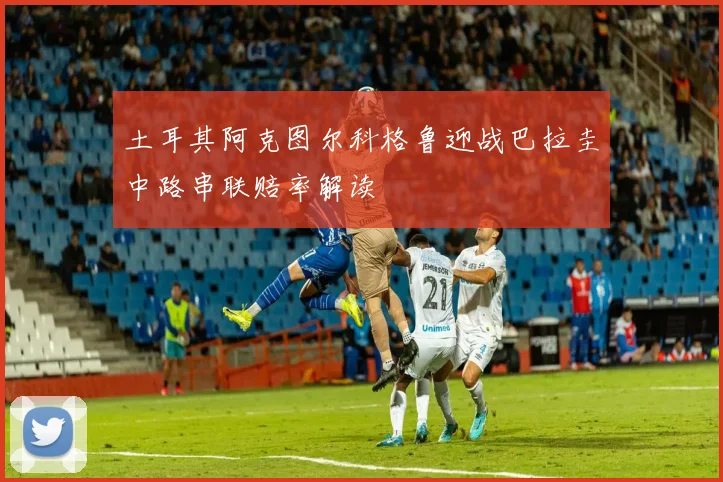土耳其阿克图尔科格鲁迎战巴拉圭中路串联赔率解读