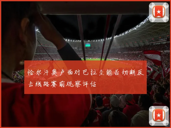 恰尔汗奥卢面对巴拉圭能否切断反击线路赛前观察评估