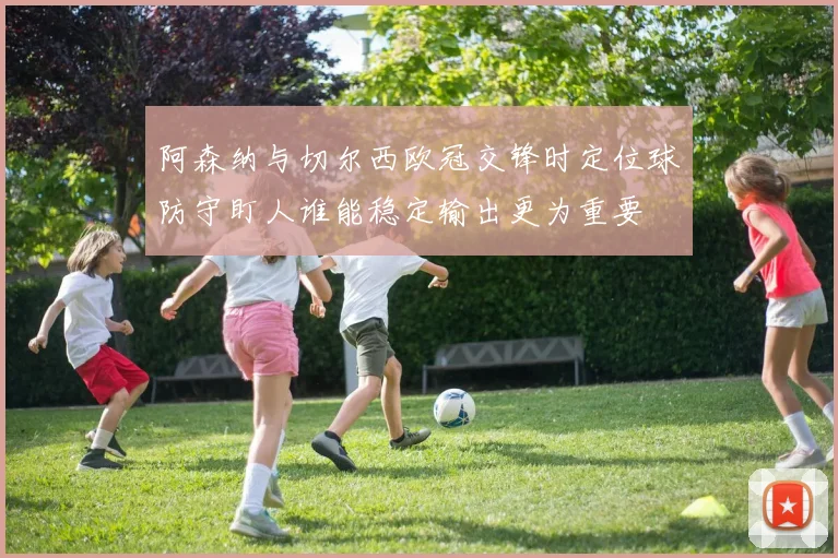 阿森纳与切尔西欧冠交锋时定位球防守盯人谁能稳定输出更为重要