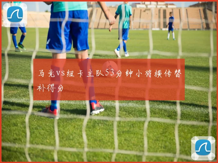 马竞vs纽卡主队53分钟小将横传替补得分
