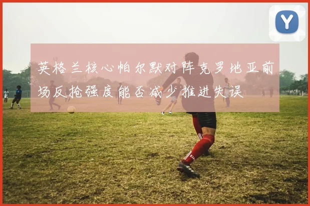 英格兰核心帕尔默对阵克罗地亚前场反抢强度能否减少推进失误