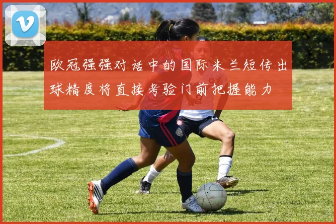 欧冠强强对话中的国际米兰短传出球精度将直接考验门前把握能力