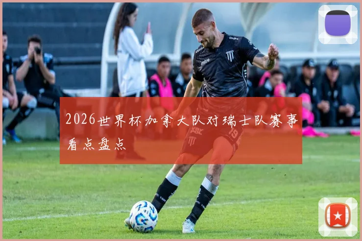 2026世界杯加拿大队对瑞士队赛事看点盘点