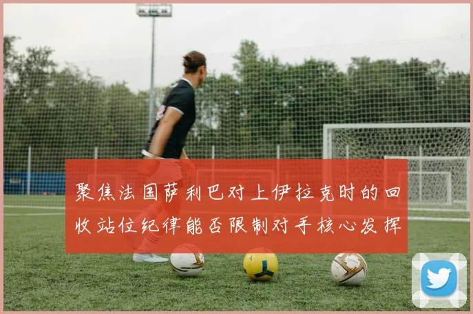 聚焦法国萨利巴对上伊拉克时的回收站位纪律能否限制对手核心发挥