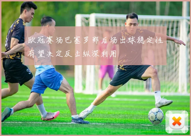 欧冠赛场巴塞罗那后场出球稳定性有望决定反击纵深利用