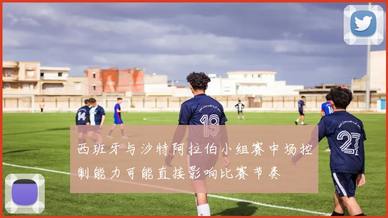 西班牙与沙特阿拉伯小组赛中场控制能力可能直接影响比赛节奏