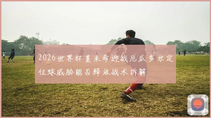 2026世界杯基米希迎战厄瓜多尔定位球威胁能否释放战术拆解