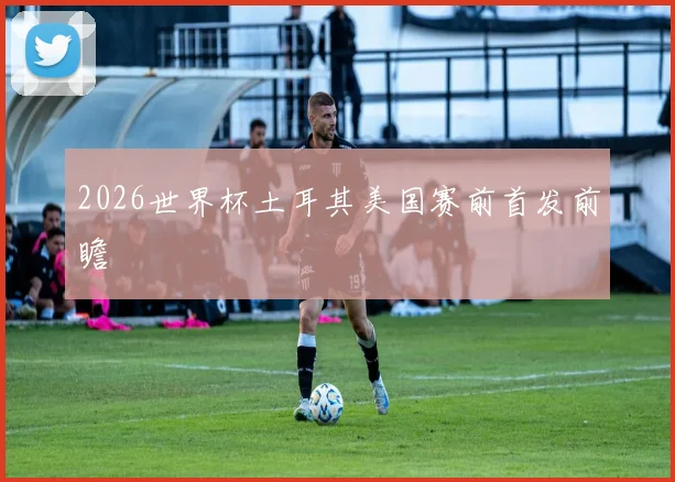 2026世界杯土耳其美国赛前首发前瞻