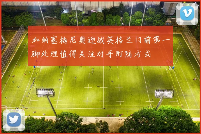 加纳塞梅尼奥迎战英格兰门前第一脚处理值得关注对手盯防方式