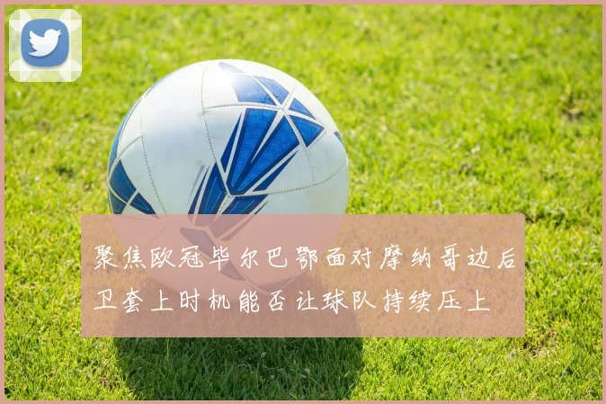 聚焦欧冠毕尔巴鄂面对摩纳哥边后卫套上时机能否让球队持续压上