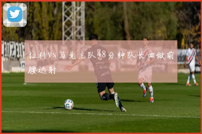 拉科vs马竞主队48分钟队长回做前腰远射
