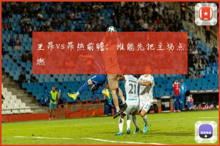 里昂vs昂热前瞻:谁能先把主场点燃