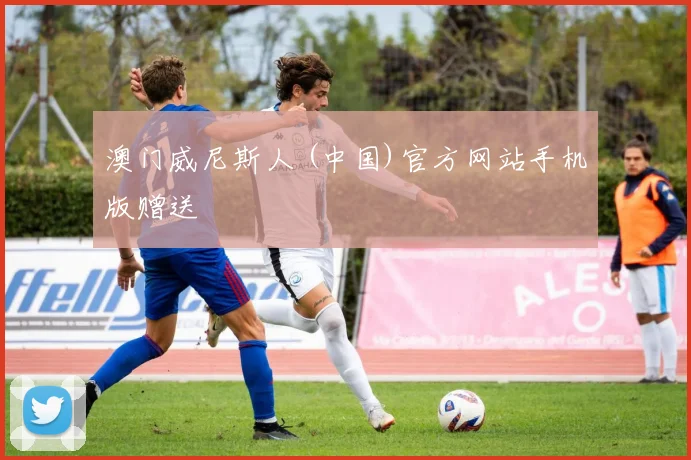 澳门威尼斯人 (中国)官方网站手机版赠送