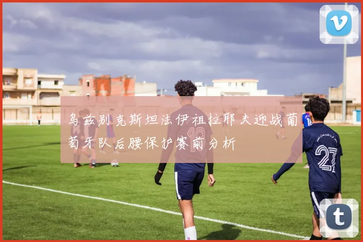乌兹别克斯坦法伊祖拉耶夫迎战葡萄牙队后腰保护赛前分析